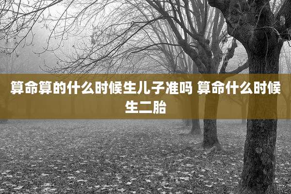 算命算的什么时候生儿子准吗 算命什么时候生二胎