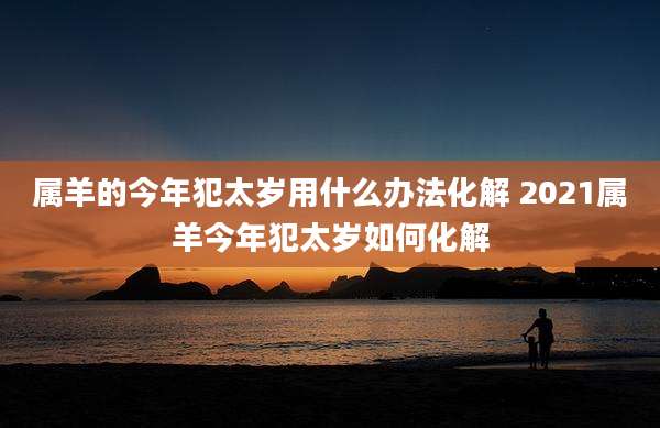 属羊的今年犯太岁用什么办法化解 2021属羊今年犯太岁如何化解