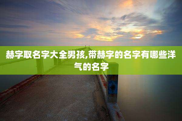 赫字取名字大全男孩,带赫字的名字有哪些洋气的名字