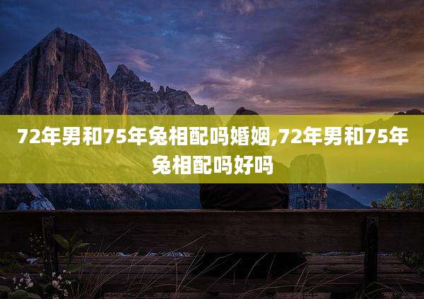 72年男和75年兔相配吗婚姻,72年男和75年兔相配吗好吗