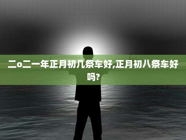 二o二一年正月初几祭车好,正月初八祭车好吗?