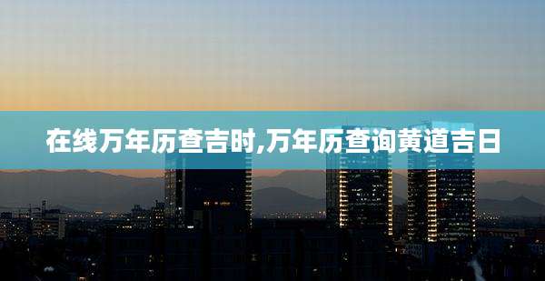在线万年历查吉时,万年历查询黄道吉日