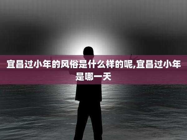宜昌过小年的风俗是什么样的呢,宜昌过小年是哪一天