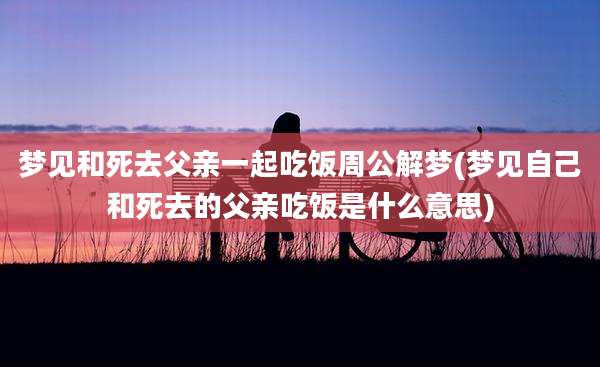 梦见和死去父亲一起吃饭周公解梦(梦见自己和死去的父亲吃饭是什么意思)