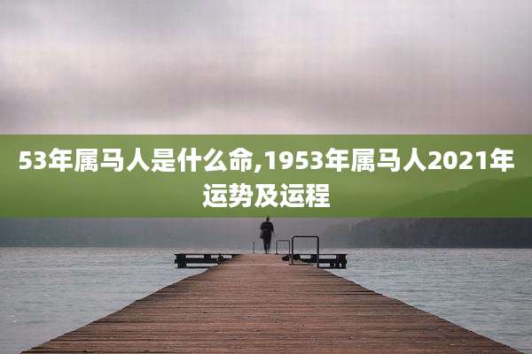 53年属马人是什么命,1953年属马人2021年运势及运程