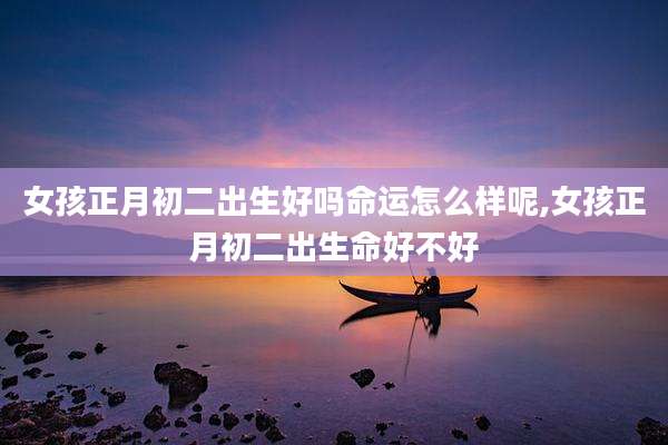 女孩正月初二出生好吗命运怎么样呢,女孩正月初二出生命好不好