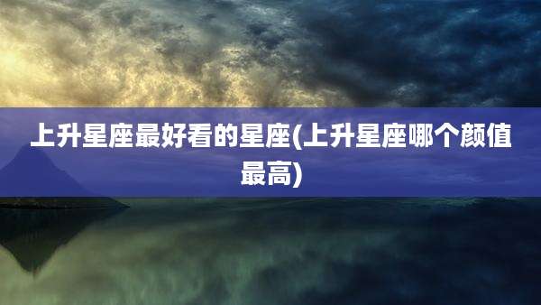 上升星座最好看的星座(上升星座哪个颜值最高)