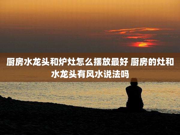 厨房水龙头和炉灶怎么摆放最好 厨房的灶和水龙头有风水说法吗