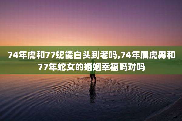 74年虎和77蛇能白头到老吗,74年属虎男和77年蛇女的婚姻幸福吗对吗