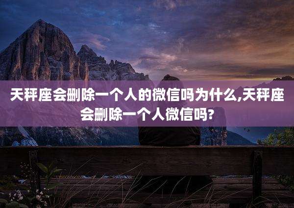 天秤座会删除一个人的微信吗为什么,天秤座会删除一个人微信吗?