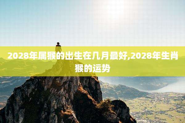 2028年属猴的出生在几月最好,2028年生肖猴的运势