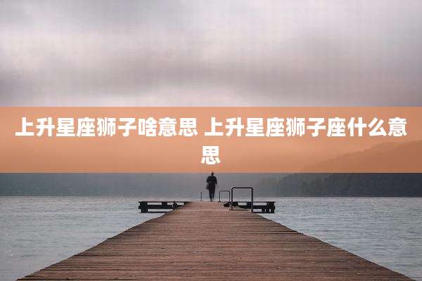 上升星座狮子啥意思 上升星座狮子座什么意思