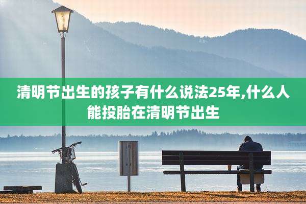 清明节出生的孩子有什么说法25年,什么人能投胎在清明节出生
