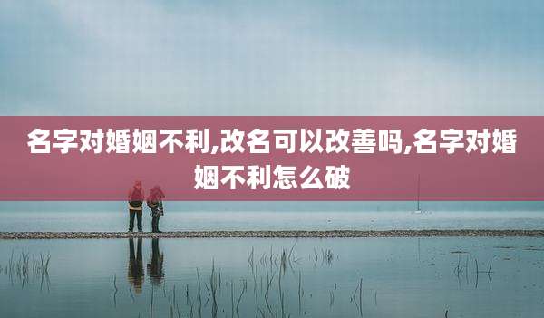 名字对婚姻不利,改名可以改善吗,名字对婚姻不利怎么破