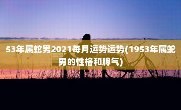 53年属蛇男2021每月运势运势(1953年属蛇男的性格和脾气)