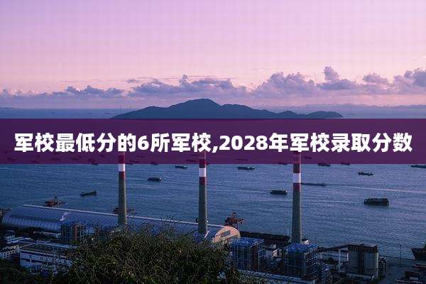 军校最低分的6所军校,2028年军校录取分数