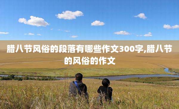 腊八节风俗的段落有哪些作文300字,腊八节的风俗的作文
