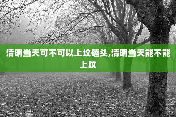 清明当天可不可以上坟磕头,清明当天能不能上坟