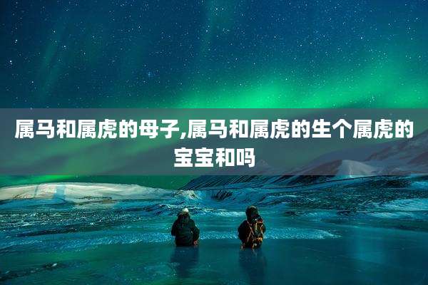 属马和属虎的母子,属马和属虎的生个属虎的宝宝和吗