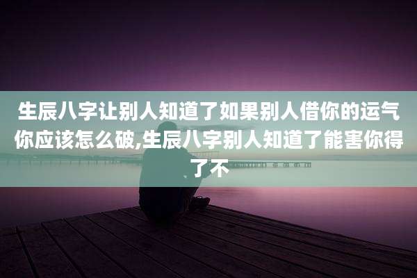生辰八字让别人知道了如果别人借你的运气你应该怎么破,生辰八字别人知道了能害你得了不