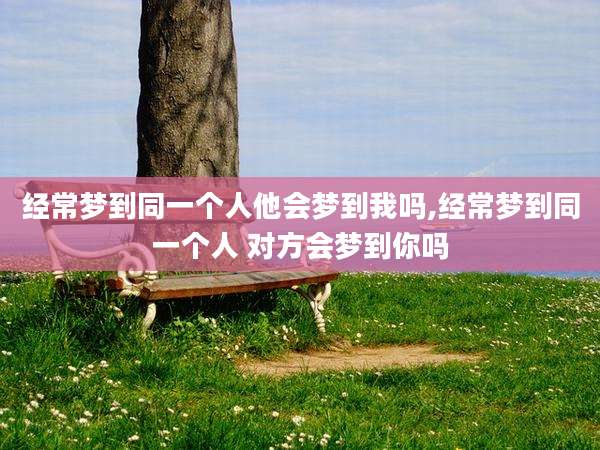 经常梦到同一个人他会梦到我吗,经常梦到同一个人 对方会梦到你吗