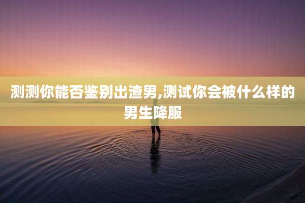 测测你能否鉴别出渣男,测试你会被什么样的男生降服