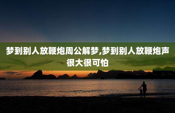 梦到别人放鞭炮周公解梦,梦到别人放鞭炮声很大很可怕