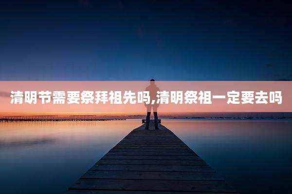 清明节需要祭拜祖先吗,清明祭祖一定要去吗