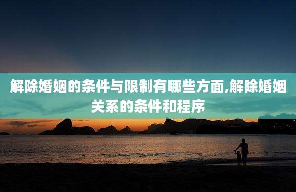 解除婚姻的条件与限制有哪些方面,解除婚姻关系的条件和程序