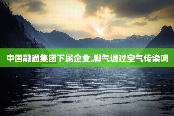 中国融通集团下属企业,脚气通过空气传染吗