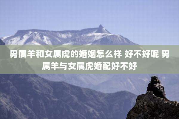 男属羊和女属虎的婚姻怎么样 好不好呢 男属羊与女属虎婚配好不好