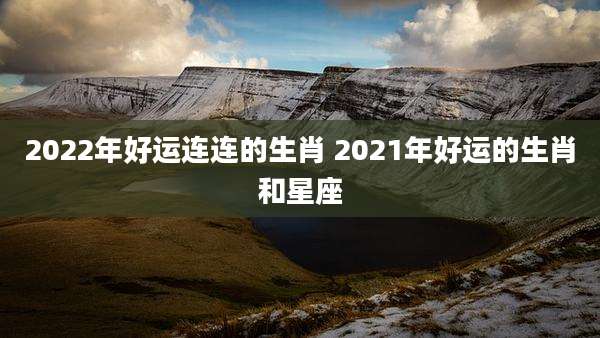2022年好运连连的生肖 2021年好运的生肖和星座