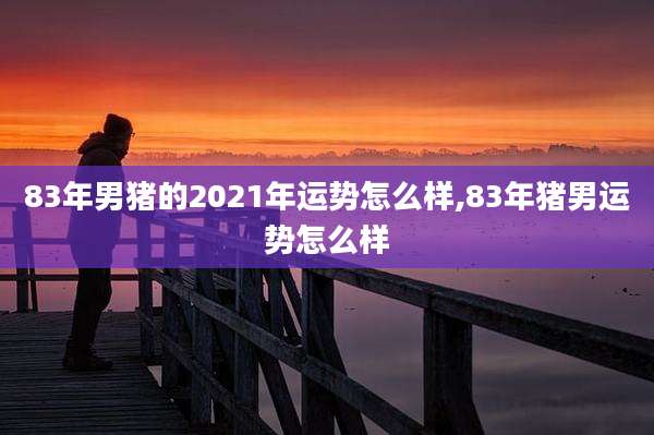 83年男猪的2021年运势怎么样,83年猪男运势怎么样