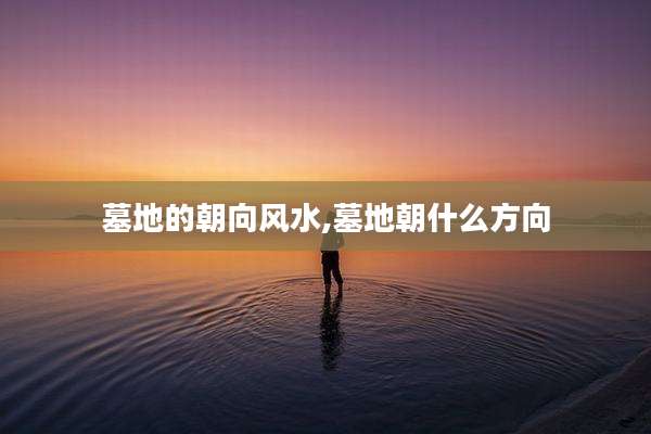 墓地的朝向风水,墓地朝什么方向