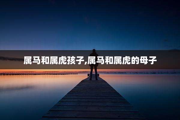 属马和属虎孩子,属马和属虎的母子
