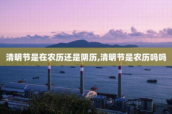 清明节是在农历还是阴历,清明节是农历吗吗