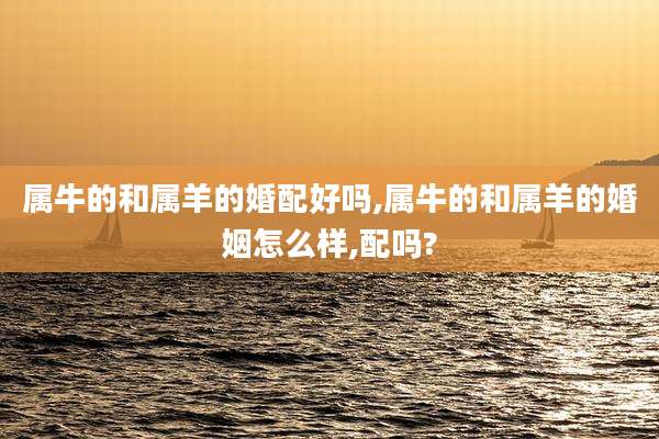 属牛的和属羊的婚配好吗,属牛的和属羊的婚姻怎么样,配吗?