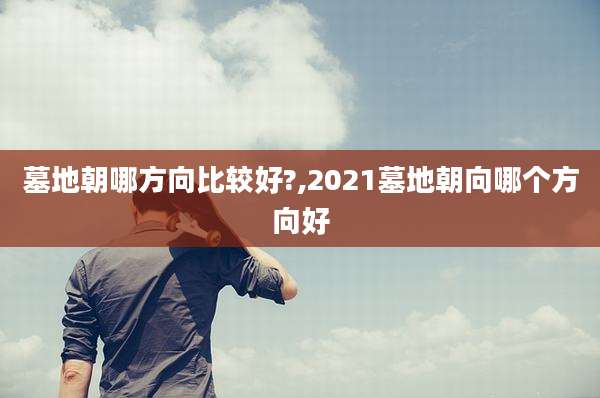 墓地朝哪方向比较好?,2021墓地朝向哪个方向好