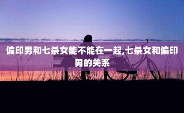 偏印男和七杀女能不能在一起,七杀女和偏印男的关系