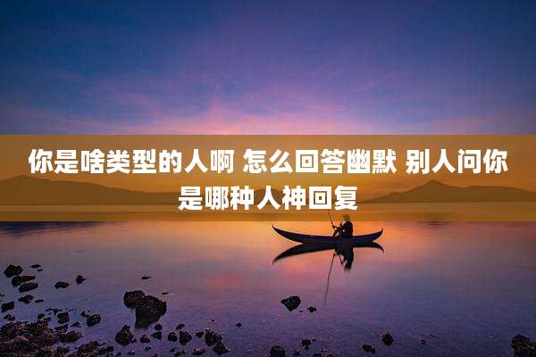 你是啥类型的人啊 怎么回答幽默 别人问你是哪种人神回复