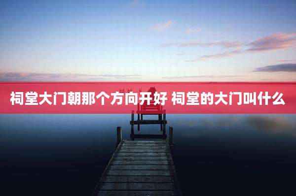 祠堂大门朝那个方向开好 祠堂的大门叫什么