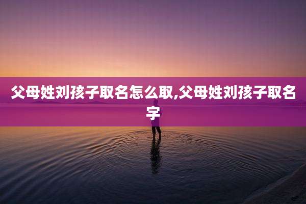 父母姓刘孩子取名怎么取,父母姓刘孩子取名字