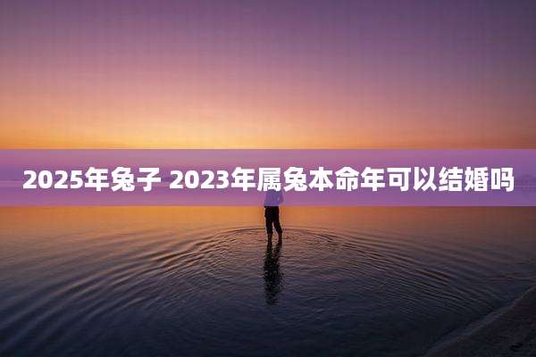 2025年兔子 2023年属兔本命年可以结婚吗