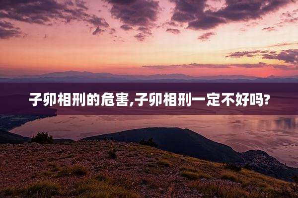 子卯相刑的危害,子卯相刑一定不好吗?