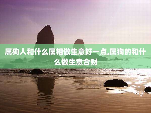 属狗人和什么属相做生意好一点,属狗的和什么做生意合财