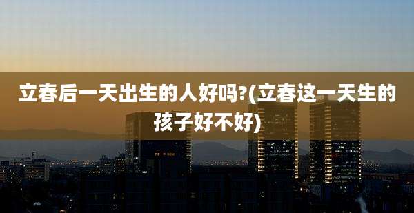 立春后一天出生的人好吗?(立春这一天生的孩子好不好)