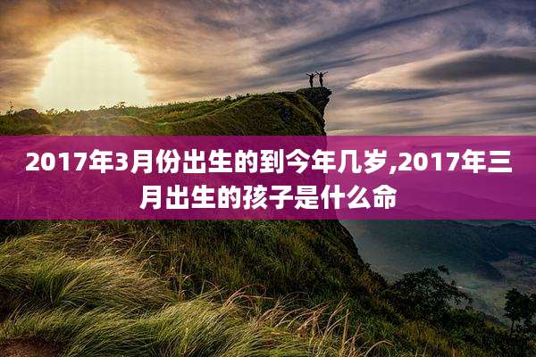 2017年3月份出生的到今年几岁,2017年三月出生的孩子是什么命