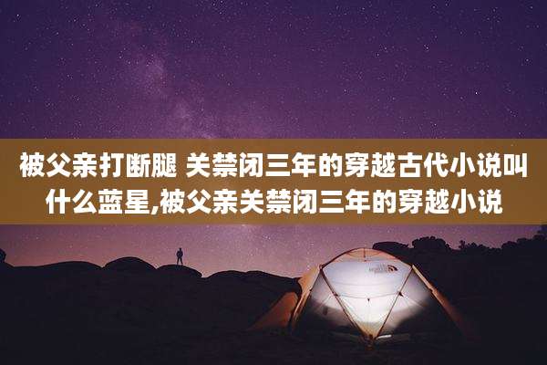 被父亲打断腿 关禁闭三年的穿越古代小说叫什么蓝星,被父亲关禁闭三年的穿越小说