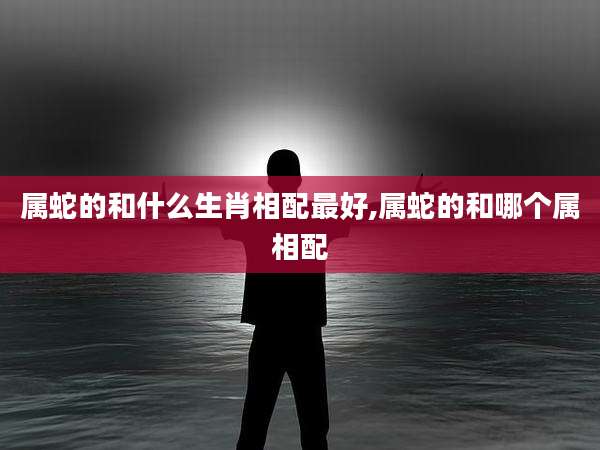属蛇的和什么生肖相配最好,属蛇的和哪个属相配