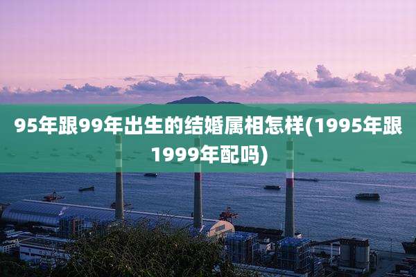 95年跟99年出生的结婚属相怎样(1995年跟1999年配吗)